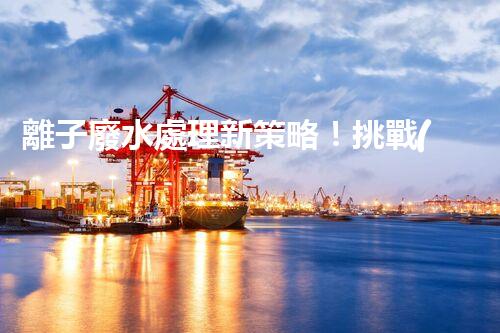 離子廢水處理新策略！挑戰(zhàn)與機(jī)遇究竟在哪里？